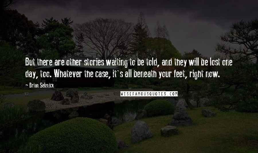 Brian Selznick Quotes: But there are other stories waiting to be told, and they will be lost one day, too. Whatever the case, it's all beneath your feet, right now.