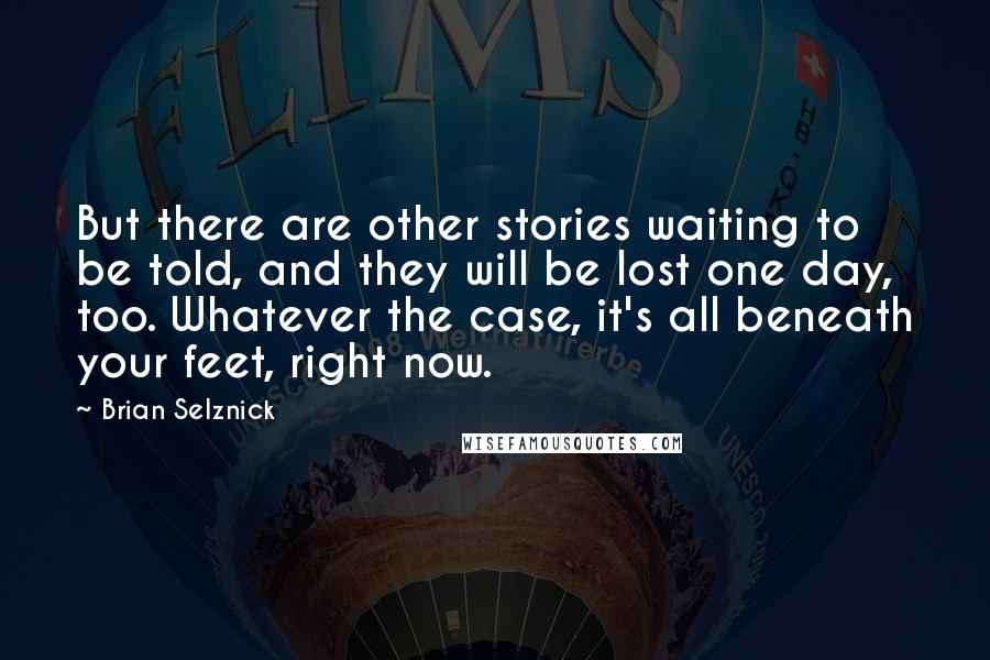 Brian Selznick Quotes: But there are other stories waiting to be told, and they will be lost one day, too. Whatever the case, it's all beneath your feet, right now.