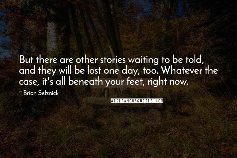 Brian Selznick Quotes: But there are other stories waiting to be told, and they will be lost one day, too. Whatever the case, it's all beneath your feet, right now.