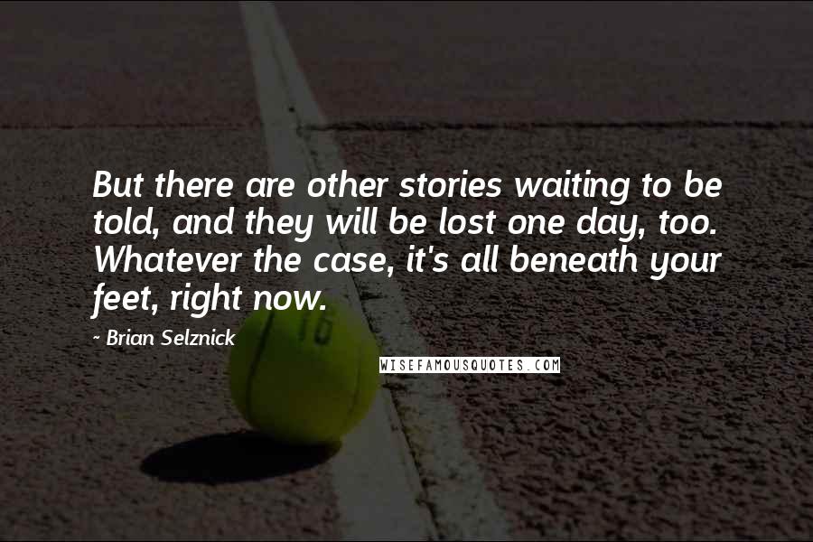 Brian Selznick Quotes: But there are other stories waiting to be told, and they will be lost one day, too. Whatever the case, it's all beneath your feet, right now.