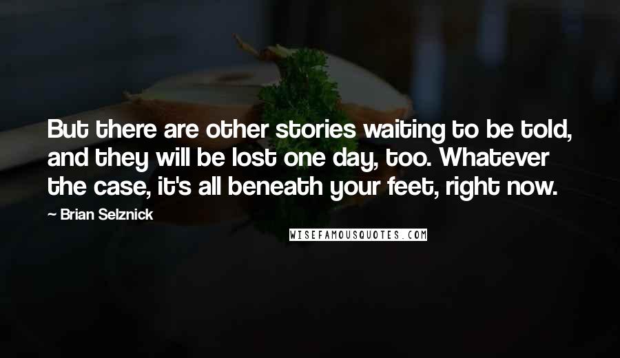 Brian Selznick Quotes: But there are other stories waiting to be told, and they will be lost one day, too. Whatever the case, it's all beneath your feet, right now.