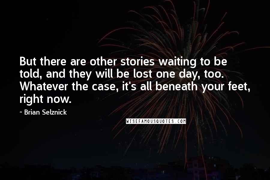 Brian Selznick Quotes: But there are other stories waiting to be told, and they will be lost one day, too. Whatever the case, it's all beneath your feet, right now.