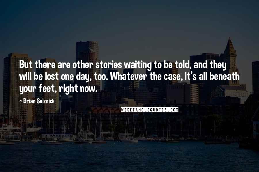 Brian Selznick Quotes: But there are other stories waiting to be told, and they will be lost one day, too. Whatever the case, it's all beneath your feet, right now.