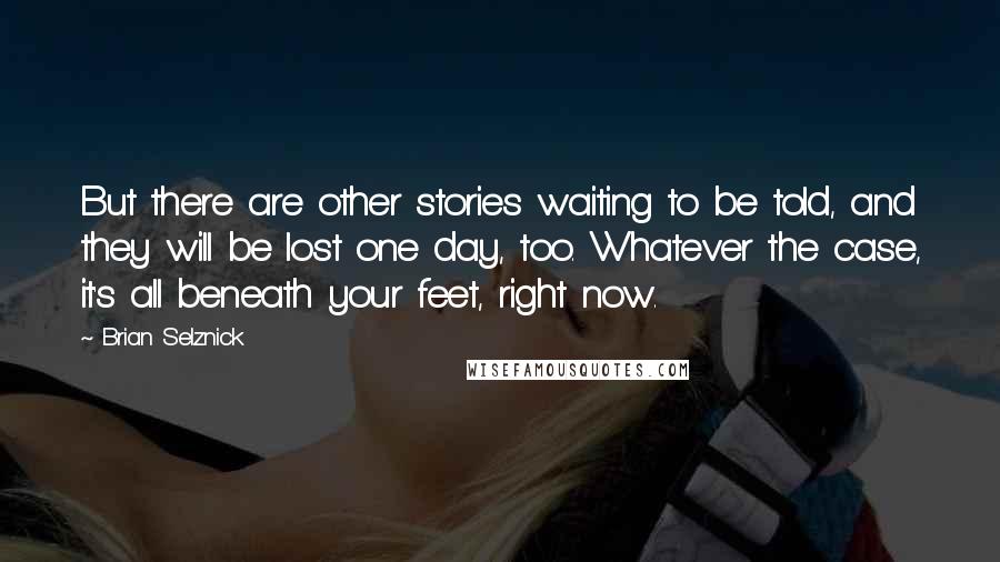 Brian Selznick Quotes: But there are other stories waiting to be told, and they will be lost one day, too. Whatever the case, it's all beneath your feet, right now.