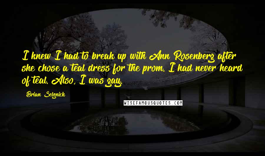 Brian Selznick Quotes: I knew I had to break up with Ann Rosenberg after she chose a teal dress for the prom. I had never heard of teal. Also, I was gay.