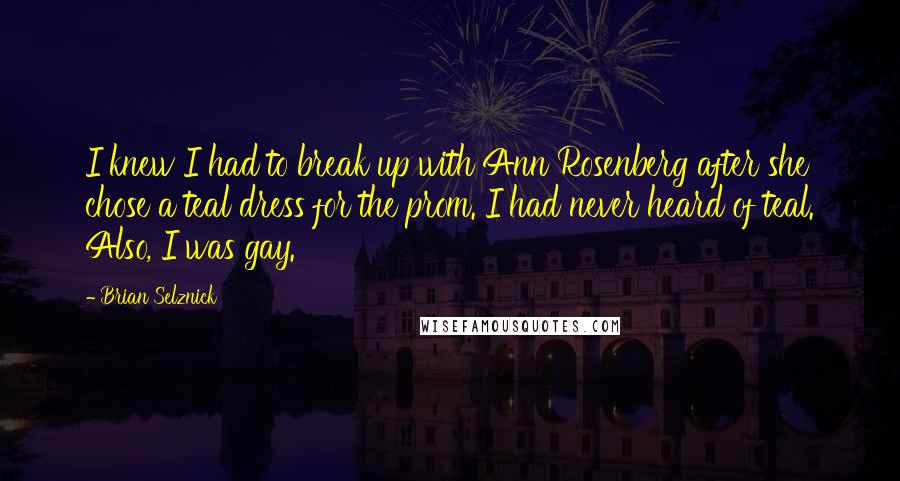 Brian Selznick Quotes: I knew I had to break up with Ann Rosenberg after she chose a teal dress for the prom. I had never heard of teal. Also, I was gay.