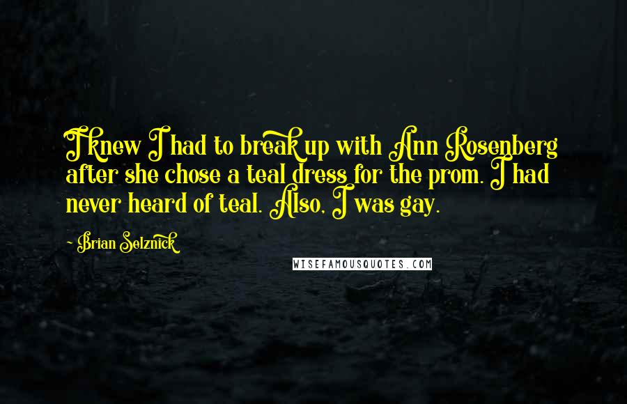 Brian Selznick Quotes: I knew I had to break up with Ann Rosenberg after she chose a teal dress for the prom. I had never heard of teal. Also, I was gay.