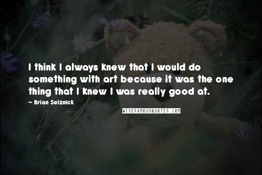 Brian Selznick Quotes: I think I always knew that I would do something with art because it was the one thing that I knew I was really good at.