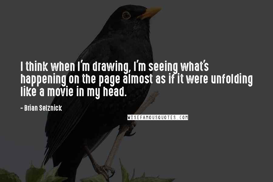 Brian Selznick Quotes: I think when I'm drawing, I'm seeing what's happening on the page almost as if it were unfolding like a movie in my head.