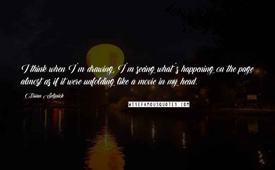 Brian Selznick Quotes: I think when I'm drawing, I'm seeing what's happening on the page almost as if it were unfolding like a movie in my head.