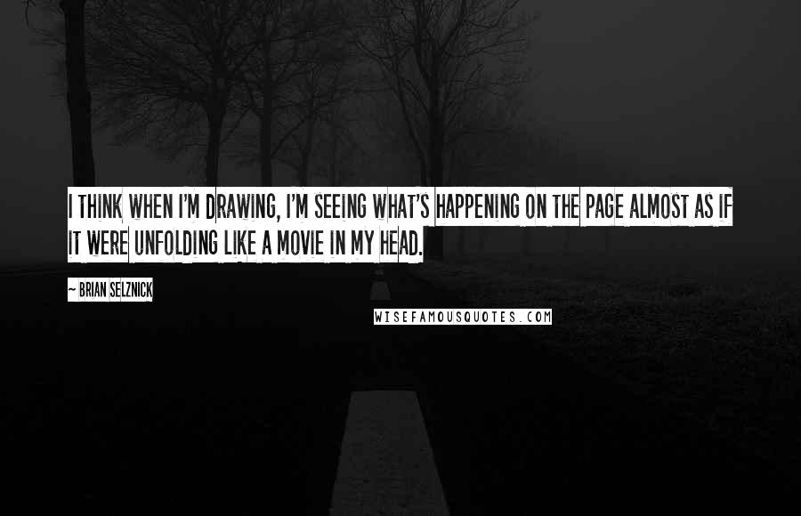 Brian Selznick Quotes: I think when I'm drawing, I'm seeing what's happening on the page almost as if it were unfolding like a movie in my head.