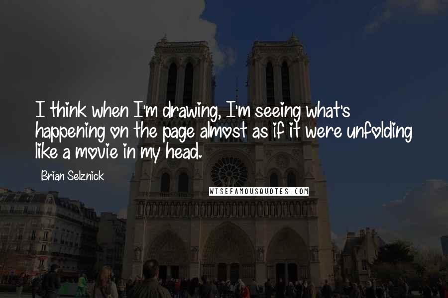 Brian Selznick Quotes: I think when I'm drawing, I'm seeing what's happening on the page almost as if it were unfolding like a movie in my head.