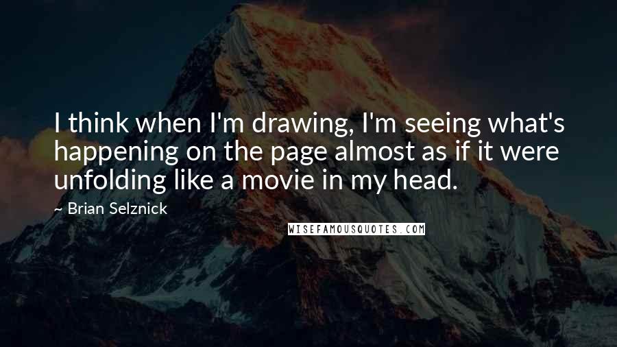 Brian Selznick Quotes: I think when I'm drawing, I'm seeing what's happening on the page almost as if it were unfolding like a movie in my head.