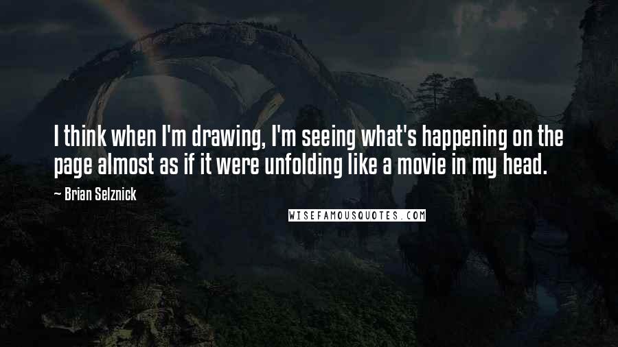 Brian Selznick Quotes: I think when I'm drawing, I'm seeing what's happening on the page almost as if it were unfolding like a movie in my head.