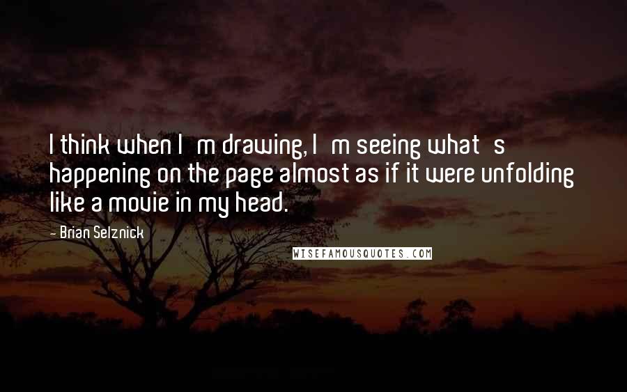 Brian Selznick Quotes: I think when I'm drawing, I'm seeing what's happening on the page almost as if it were unfolding like a movie in my head.