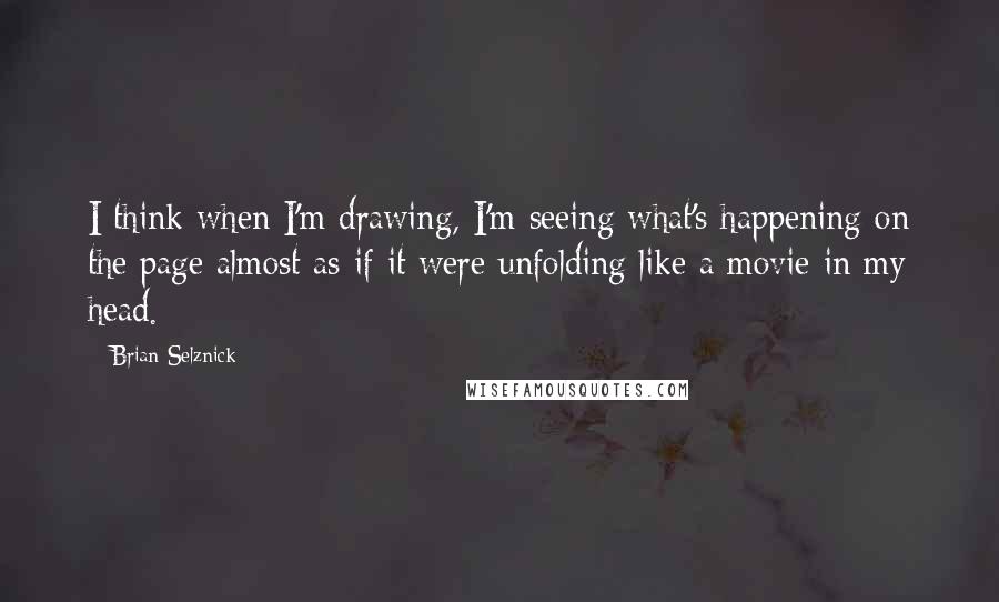 Brian Selznick Quotes: I think when I'm drawing, I'm seeing what's happening on the page almost as if it were unfolding like a movie in my head.