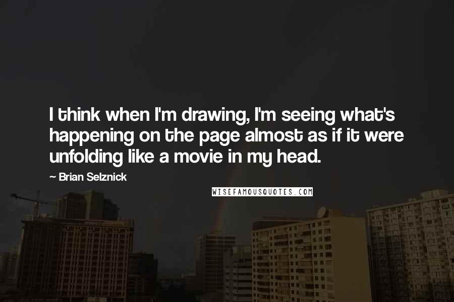 Brian Selznick Quotes: I think when I'm drawing, I'm seeing what's happening on the page almost as if it were unfolding like a movie in my head.