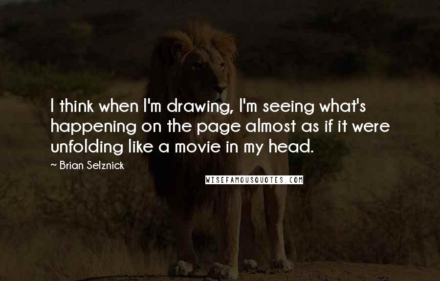 Brian Selznick Quotes: I think when I'm drawing, I'm seeing what's happening on the page almost as if it were unfolding like a movie in my head.