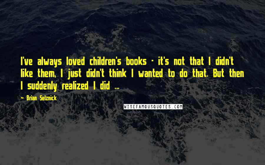 Brian Selznick Quotes: I've always loved children's books - it's not that I didn't like them, I just didn't think I wanted to do that. But then I suddenly realized I did ...