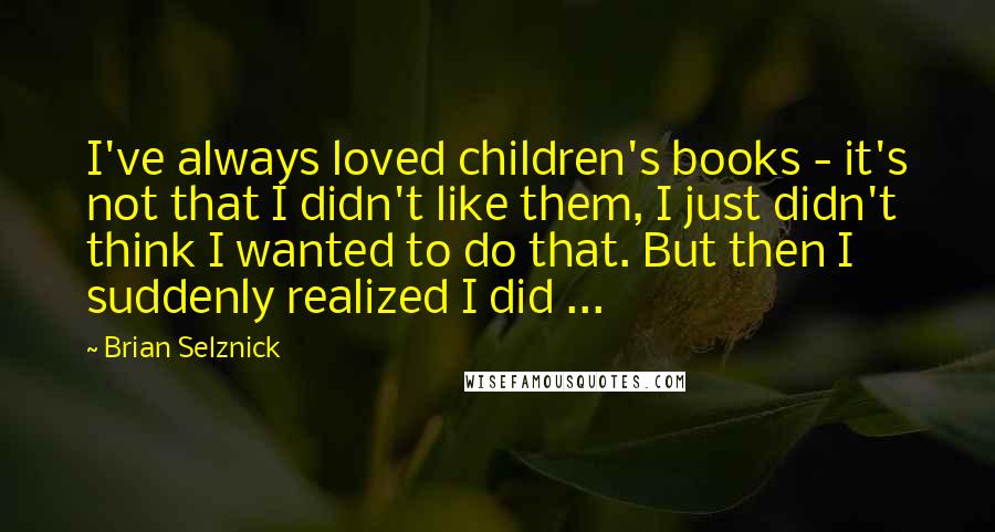Brian Selznick Quotes: I've always loved children's books - it's not that I didn't like them, I just didn't think I wanted to do that. But then I suddenly realized I did ...