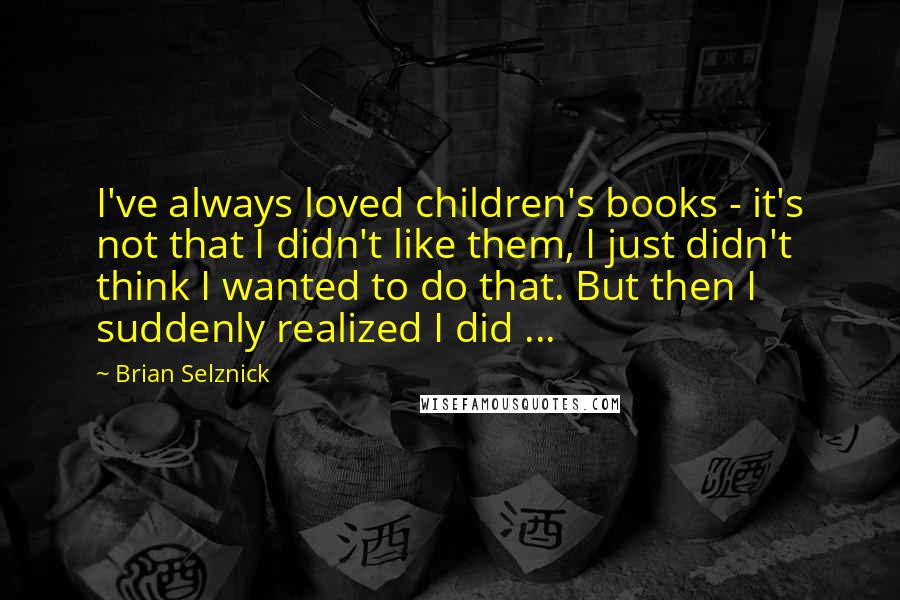 Brian Selznick Quotes: I've always loved children's books - it's not that I didn't like them, I just didn't think I wanted to do that. But then I suddenly realized I did ...