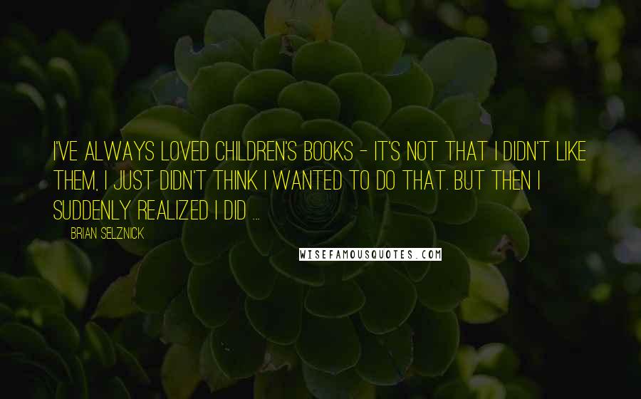 Brian Selznick Quotes: I've always loved children's books - it's not that I didn't like them, I just didn't think I wanted to do that. But then I suddenly realized I did ...