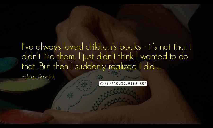 Brian Selznick Quotes: I've always loved children's books - it's not that I didn't like them, I just didn't think I wanted to do that. But then I suddenly realized I did ...