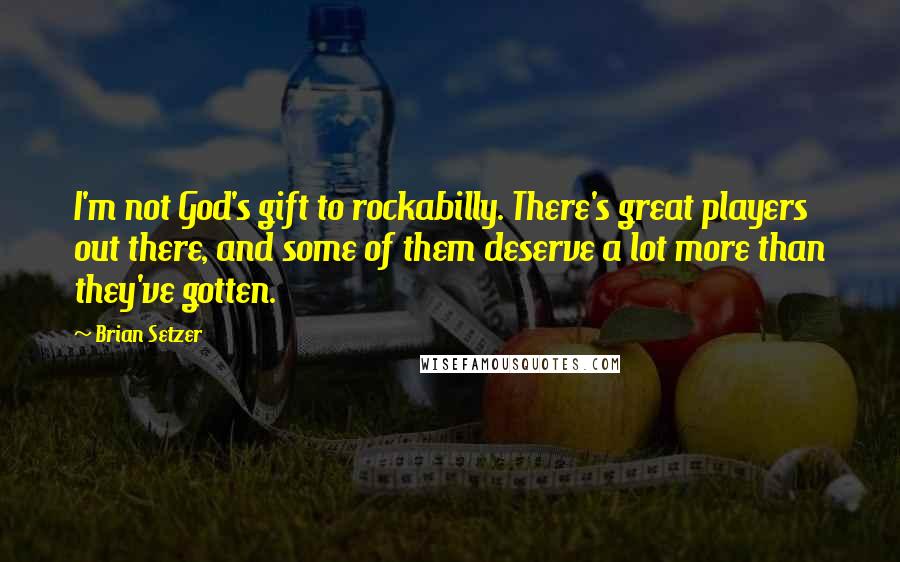 Brian Setzer Quotes: I'm not God's gift to rockabilly. There's great players out there, and some of them deserve a lot more than they've gotten.