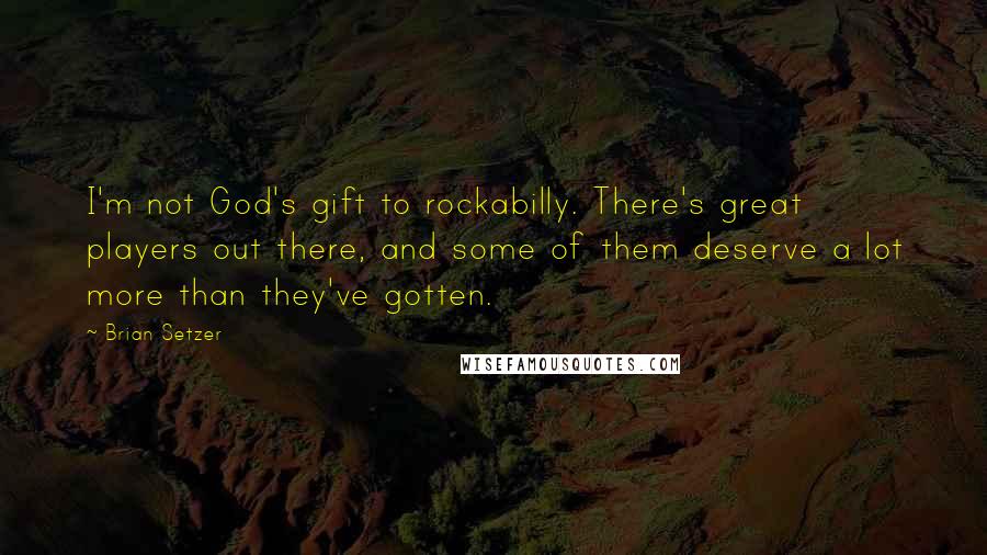 Brian Setzer Quotes: I'm not God's gift to rockabilly. There's great players out there, and some of them deserve a lot more than they've gotten.