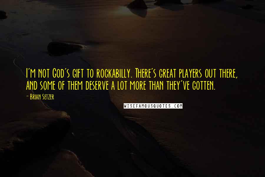 Brian Setzer Quotes: I'm not God's gift to rockabilly. There's great players out there, and some of them deserve a lot more than they've gotten.