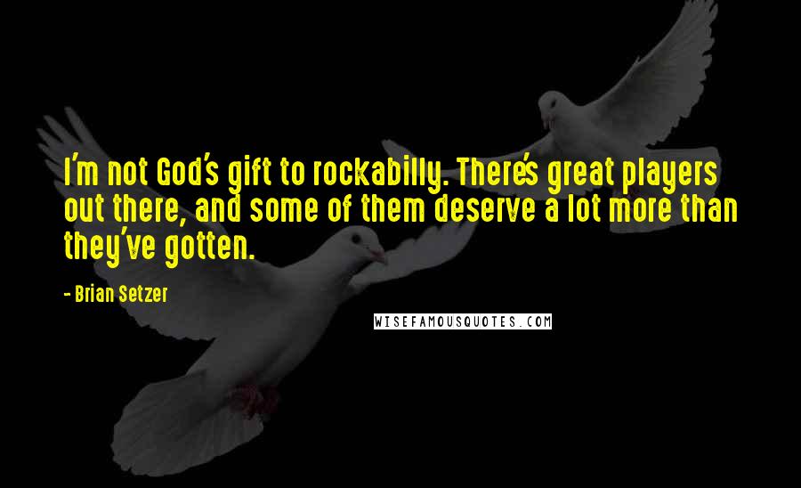 Brian Setzer Quotes: I'm not God's gift to rockabilly. There's great players out there, and some of them deserve a lot more than they've gotten.