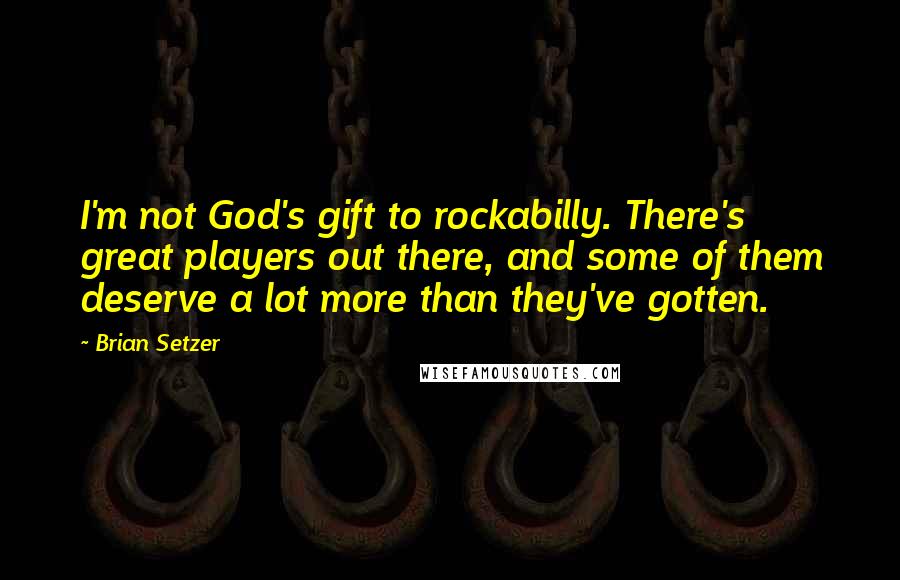 Brian Setzer Quotes: I'm not God's gift to rockabilly. There's great players out there, and some of them deserve a lot more than they've gotten.