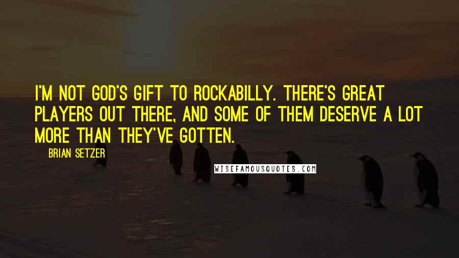 Brian Setzer Quotes: I'm not God's gift to rockabilly. There's great players out there, and some of them deserve a lot more than they've gotten.