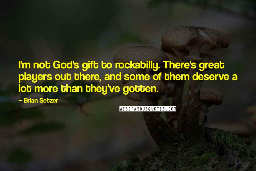 Brian Setzer Quotes: I'm not God's gift to rockabilly. There's great players out there, and some of them deserve a lot more than they've gotten.