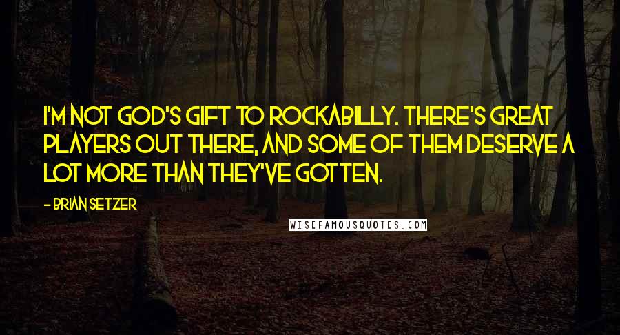 Brian Setzer Quotes: I'm not God's gift to rockabilly. There's great players out there, and some of them deserve a lot more than they've gotten.