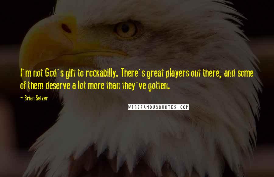 Brian Setzer Quotes: I'm not God's gift to rockabilly. There's great players out there, and some of them deserve a lot more than they've gotten.