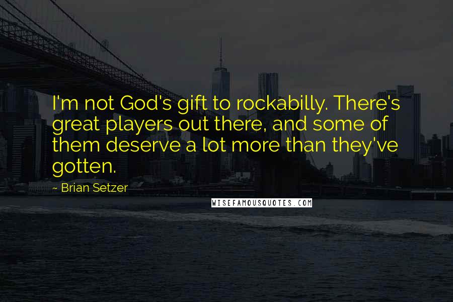 Brian Setzer Quotes: I'm not God's gift to rockabilly. There's great players out there, and some of them deserve a lot more than they've gotten.