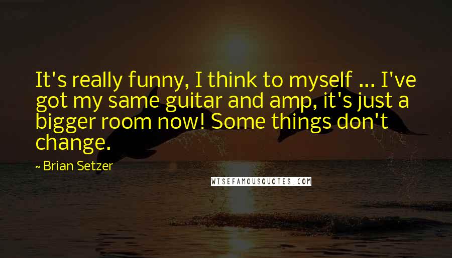 Brian Setzer Quotes: It's really funny, I think to myself ... I've got my same guitar and amp, it's just a bigger room now! Some things don't change.