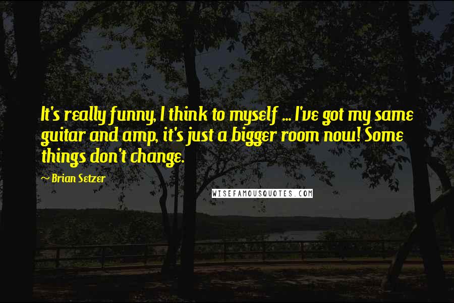 Brian Setzer Quotes: It's really funny, I think to myself ... I've got my same guitar and amp, it's just a bigger room now! Some things don't change.