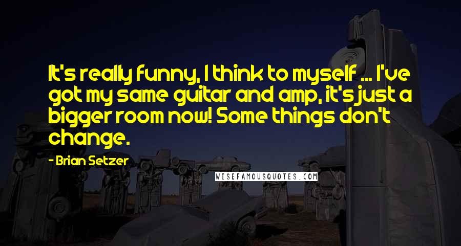 Brian Setzer Quotes: It's really funny, I think to myself ... I've got my same guitar and amp, it's just a bigger room now! Some things don't change.