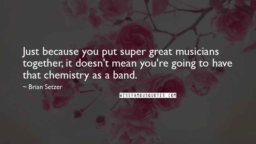 Brian Setzer Quotes: Just because you put super great musicians together, it doesn't mean you're going to have that chemistry as a band.