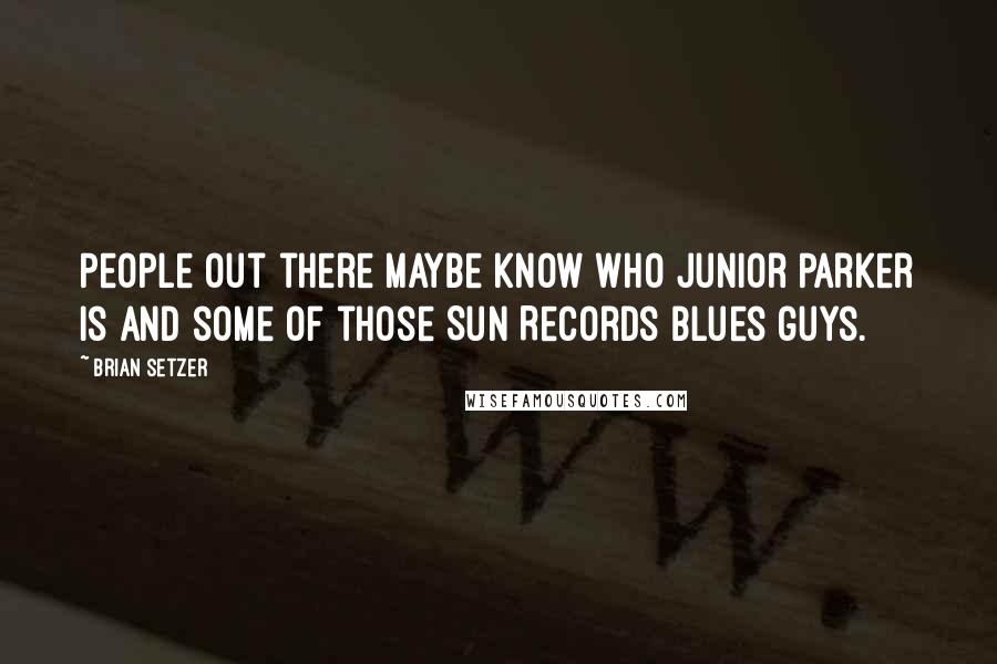Brian Setzer Quotes: People out there maybe know who Junior Parker is and some of those Sun Records blues guys.