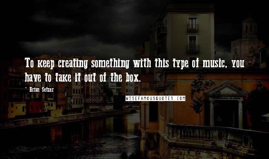 Brian Setzer Quotes: To keep creating something with this type of music, you have to take it out of the box.