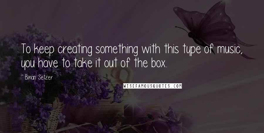 Brian Setzer Quotes: To keep creating something with this type of music, you have to take it out of the box.