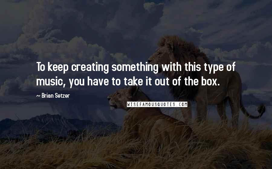 Brian Setzer Quotes: To keep creating something with this type of music, you have to take it out of the box.