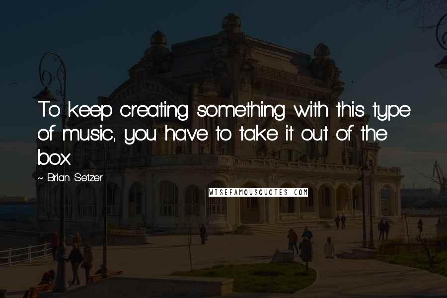 Brian Setzer Quotes: To keep creating something with this type of music, you have to take it out of the box.