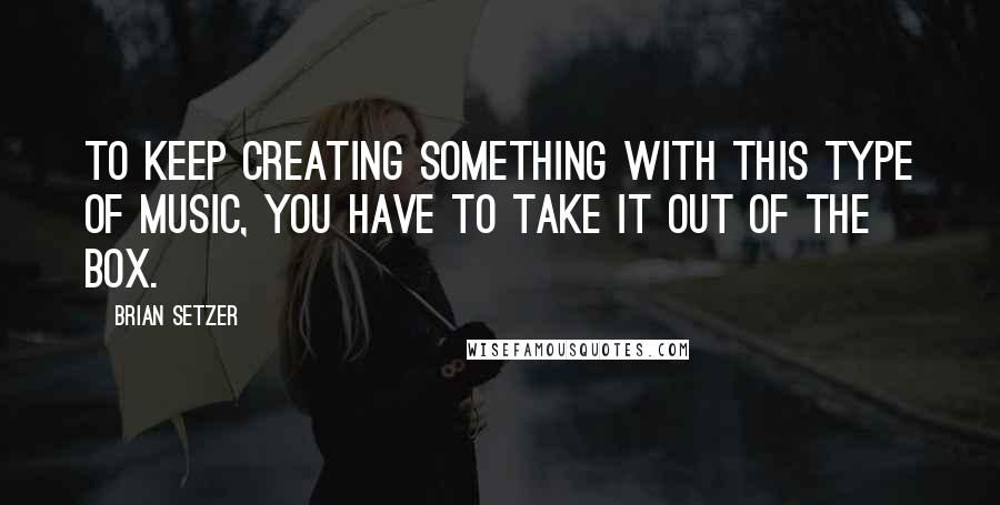 Brian Setzer Quotes: To keep creating something with this type of music, you have to take it out of the box.