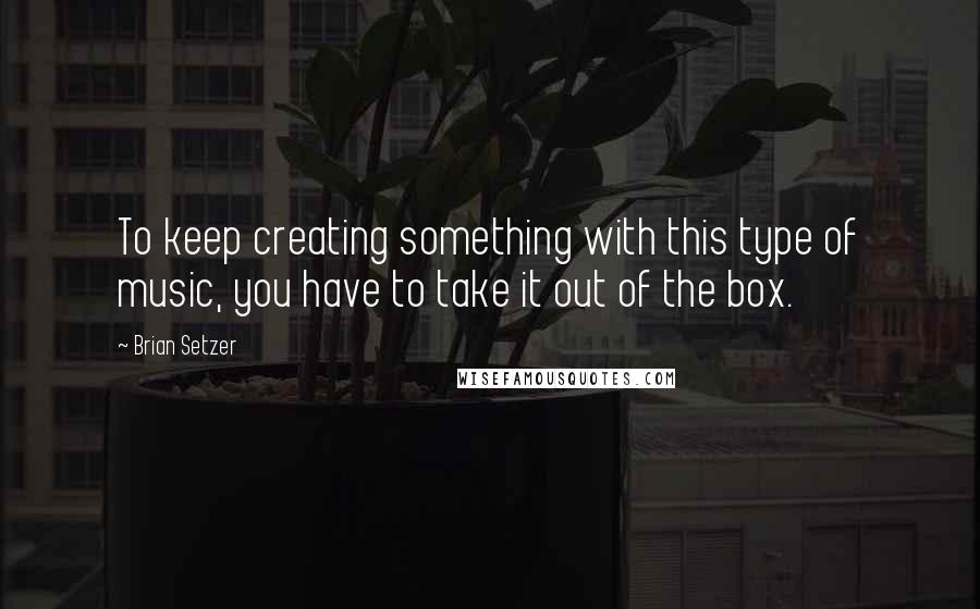 Brian Setzer Quotes: To keep creating something with this type of music, you have to take it out of the box.