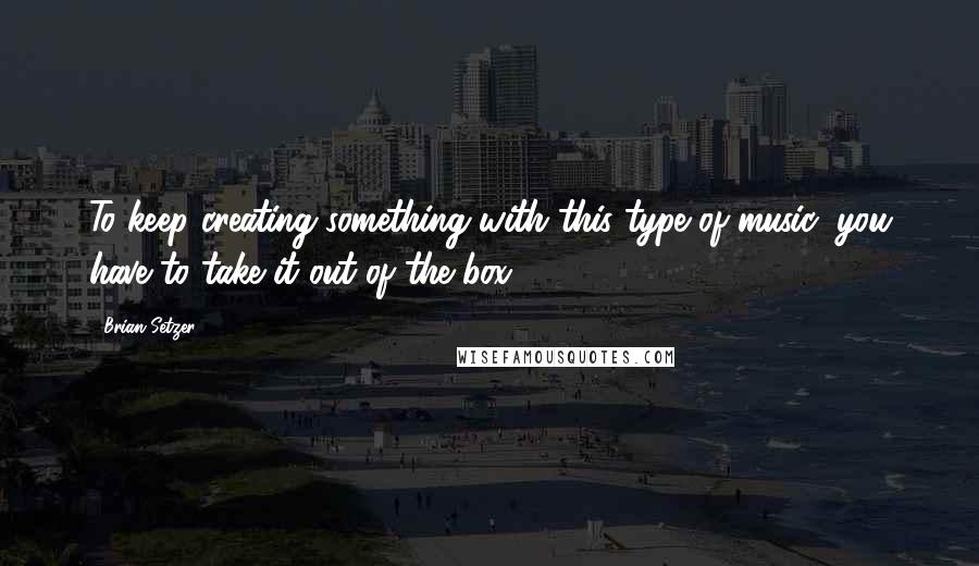 Brian Setzer Quotes: To keep creating something with this type of music, you have to take it out of the box.