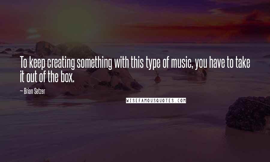 Brian Setzer Quotes: To keep creating something with this type of music, you have to take it out of the box.